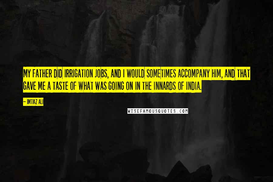 Imtiaz Ali Quotes: My father did irrigation jobs, and I would sometimes accompany him, and that gave me a taste of what was going on in the innards of India.