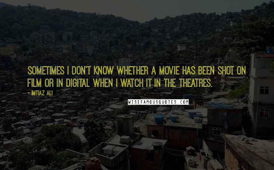 Imtiaz Ali Quotes: Sometimes I don't know whether a movie has been shot on film or in digital when I watch it in the theatres.