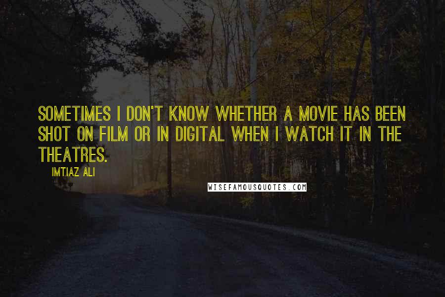 Imtiaz Ali Quotes: Sometimes I don't know whether a movie has been shot on film or in digital when I watch it in the theatres.