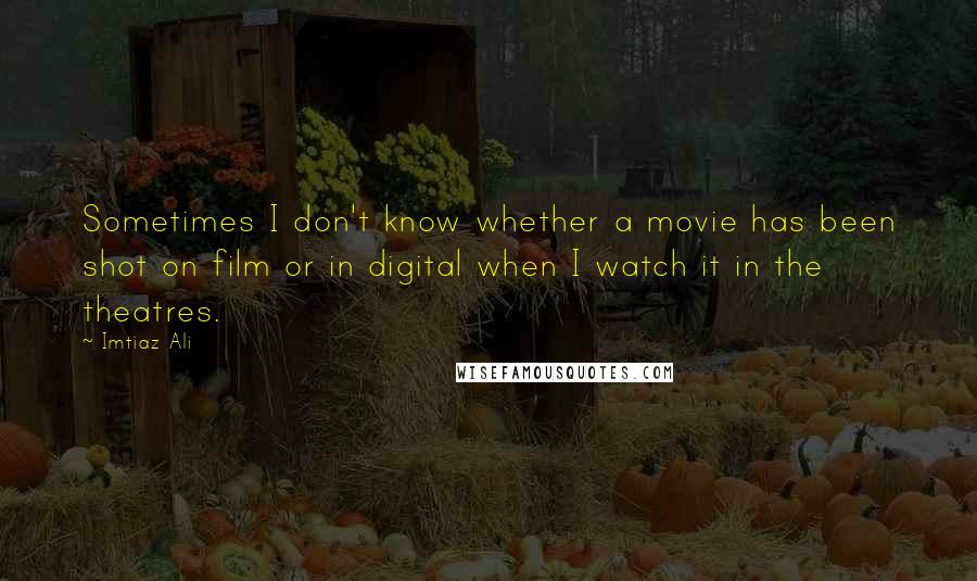 Imtiaz Ali Quotes: Sometimes I don't know whether a movie has been shot on film or in digital when I watch it in the theatres.