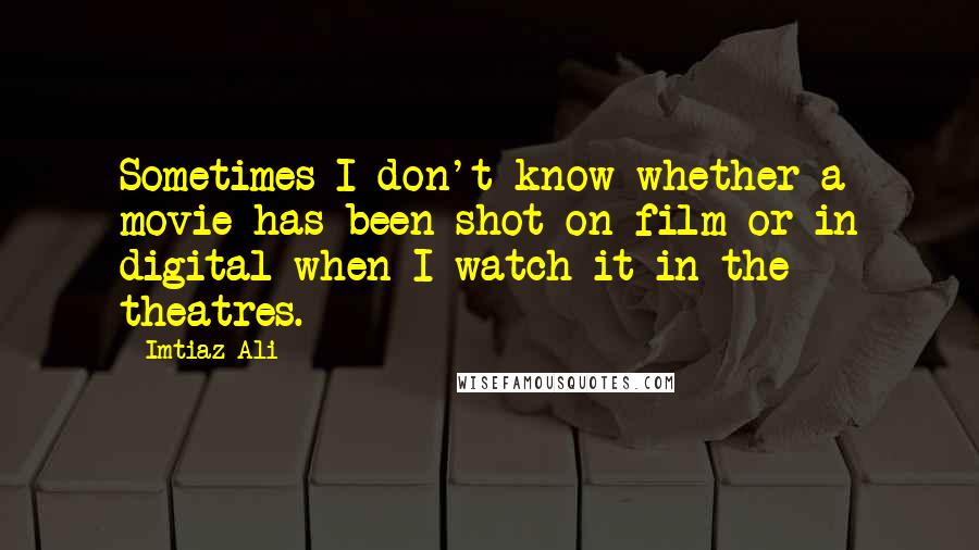 Imtiaz Ali Quotes: Sometimes I don't know whether a movie has been shot on film or in digital when I watch it in the theatres.