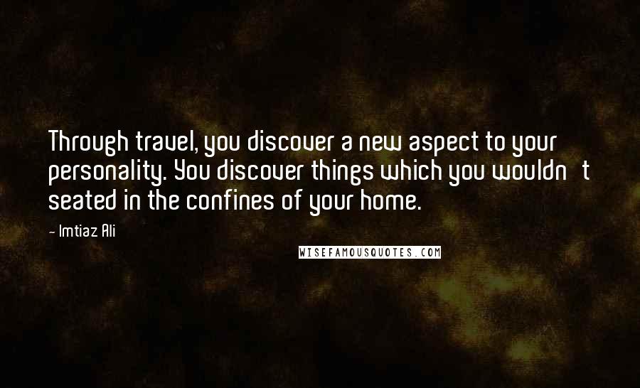 Imtiaz Ali Quotes: Through travel, you discover a new aspect to your personality. You discover things which you wouldn't seated in the confines of your home.