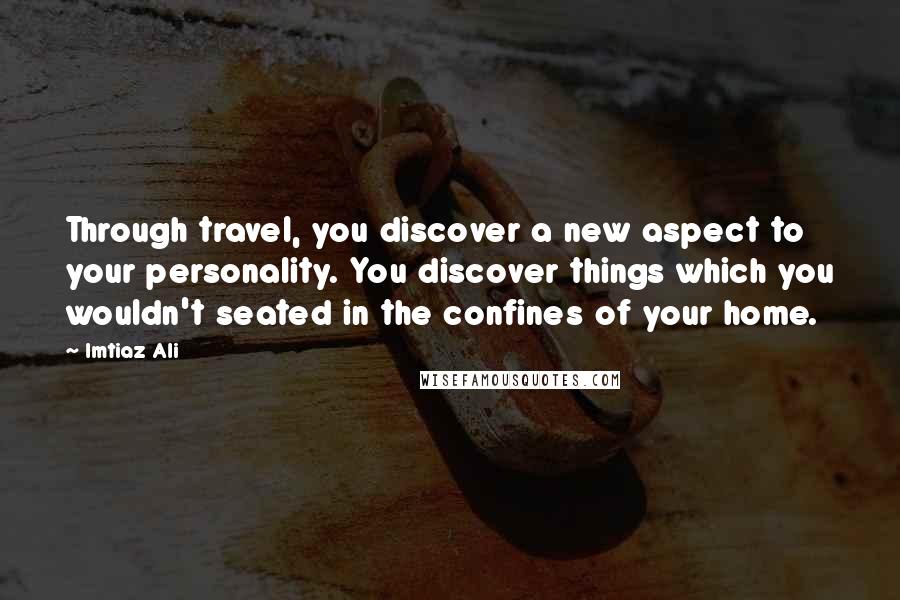 Imtiaz Ali Quotes: Through travel, you discover a new aspect to your personality. You discover things which you wouldn't seated in the confines of your home.