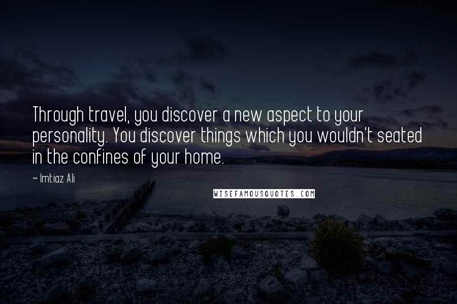 Imtiaz Ali Quotes: Through travel, you discover a new aspect to your personality. You discover things which you wouldn't seated in the confines of your home.