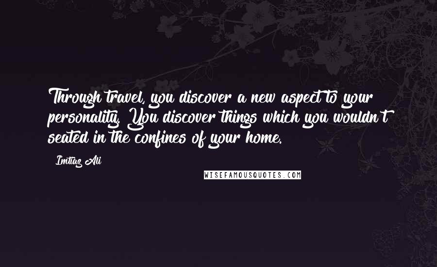 Imtiaz Ali Quotes: Through travel, you discover a new aspect to your personality. You discover things which you wouldn't seated in the confines of your home.