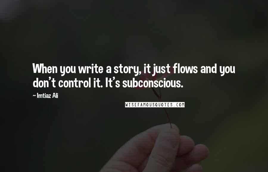 Imtiaz Ali Quotes: When you write a story, it just flows and you don't control it. It's subconscious.