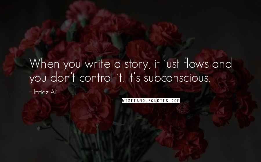 Imtiaz Ali Quotes: When you write a story, it just flows and you don't control it. It's subconscious.