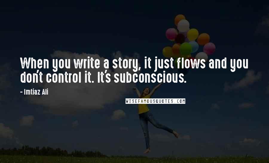 Imtiaz Ali Quotes: When you write a story, it just flows and you don't control it. It's subconscious.