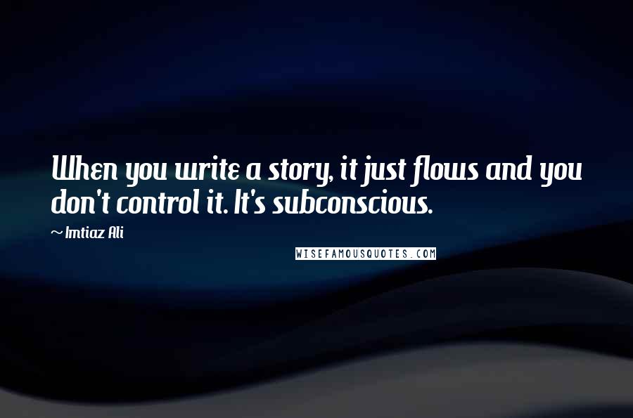 Imtiaz Ali Quotes: When you write a story, it just flows and you don't control it. It's subconscious.