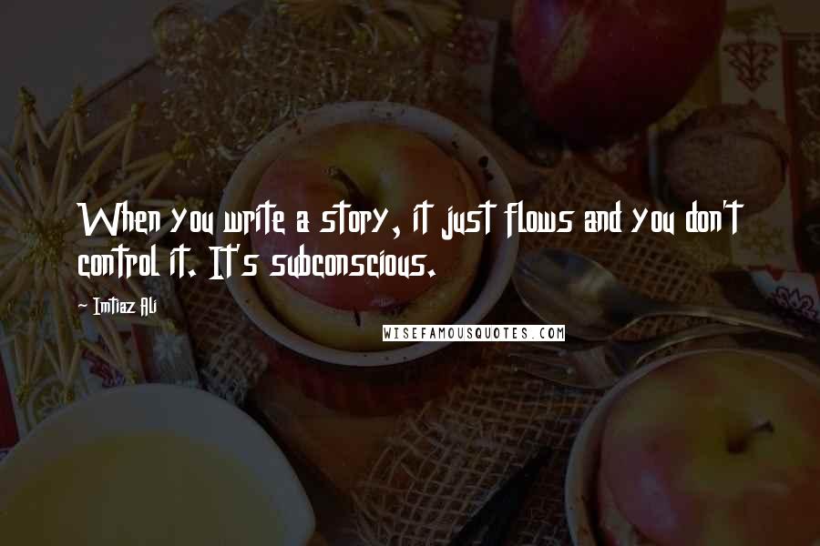 Imtiaz Ali Quotes: When you write a story, it just flows and you don't control it. It's subconscious.