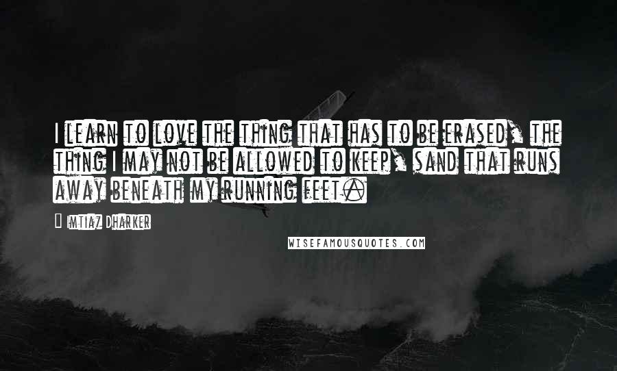 Imtiaz Dharker Quotes: I learn to love the thing that has to be erased, the thing I may not be allowed to keep, sand that runs away beneath my running feet.