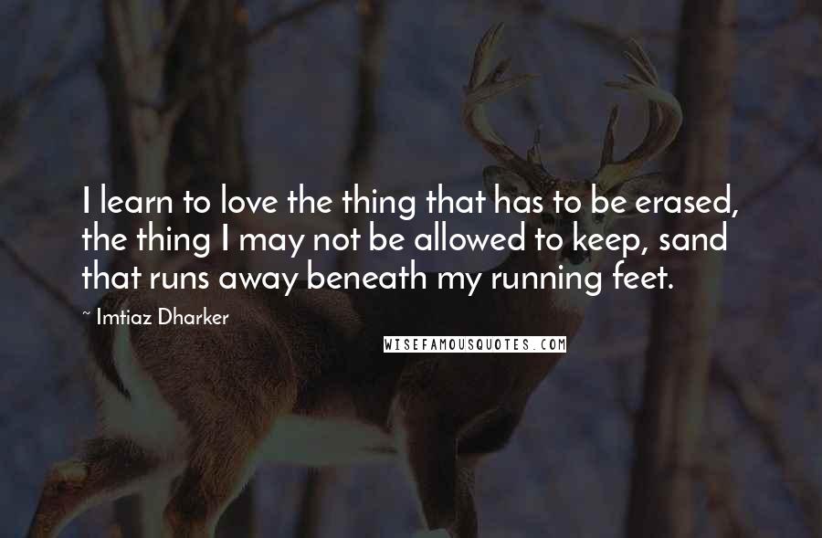 Imtiaz Dharker Quotes: I learn to love the thing that has to be erased, the thing I may not be allowed to keep, sand that runs away beneath my running feet.