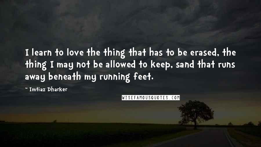 Imtiaz Dharker Quotes: I learn to love the thing that has to be erased, the thing I may not be allowed to keep, sand that runs away beneath my running feet.