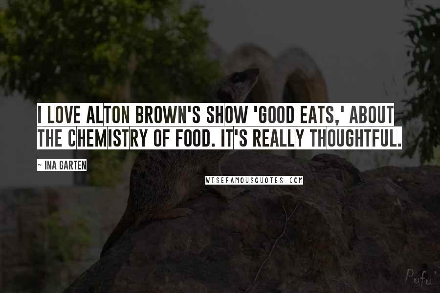 Ina Garten Quotes: I love Alton Brown's show 'Good Eats,' about the chemistry of food. It's really thoughtful.