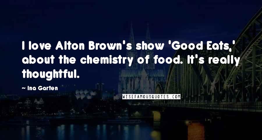 Ina Garten Quotes: I love Alton Brown's show 'Good Eats,' about the chemistry of food. It's really thoughtful.