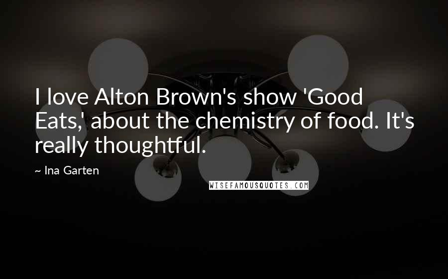 Ina Garten Quotes: I love Alton Brown's show 'Good Eats,' about the chemistry of food. It's really thoughtful.