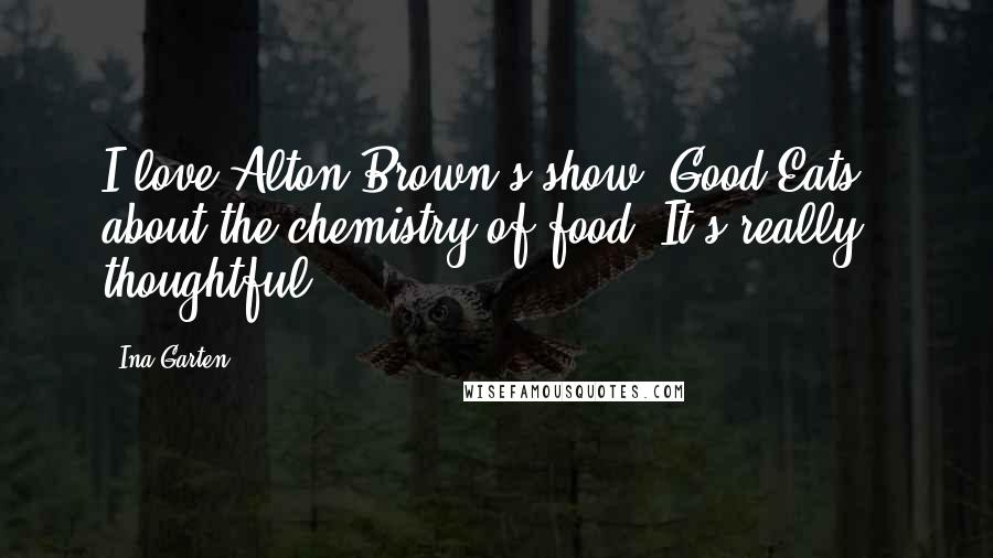 Ina Garten Quotes: I love Alton Brown's show 'Good Eats,' about the chemistry of food. It's really thoughtful.