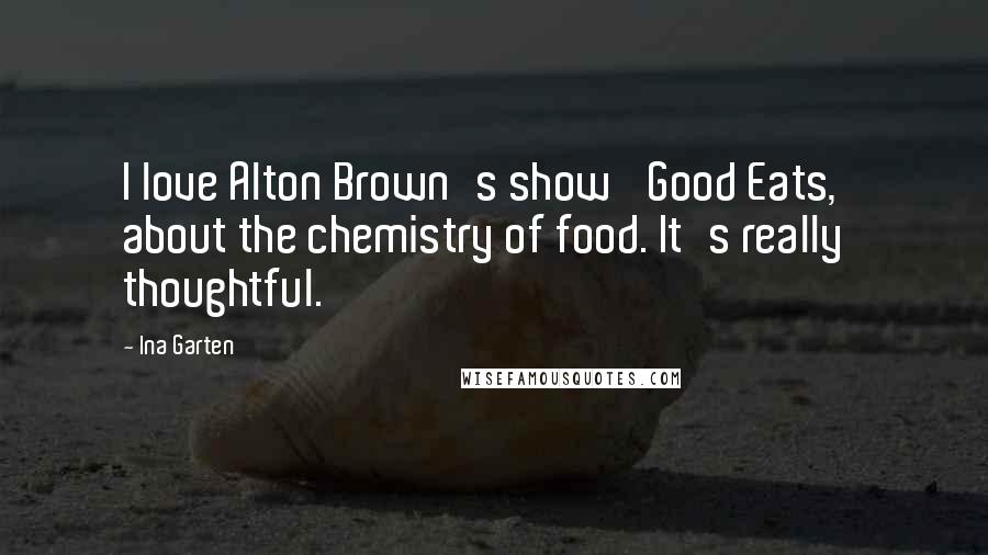 Ina Garten Quotes: I love Alton Brown's show 'Good Eats,' about the chemistry of food. It's really thoughtful.