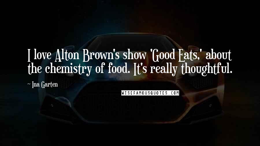 Ina Garten Quotes: I love Alton Brown's show 'Good Eats,' about the chemistry of food. It's really thoughtful.