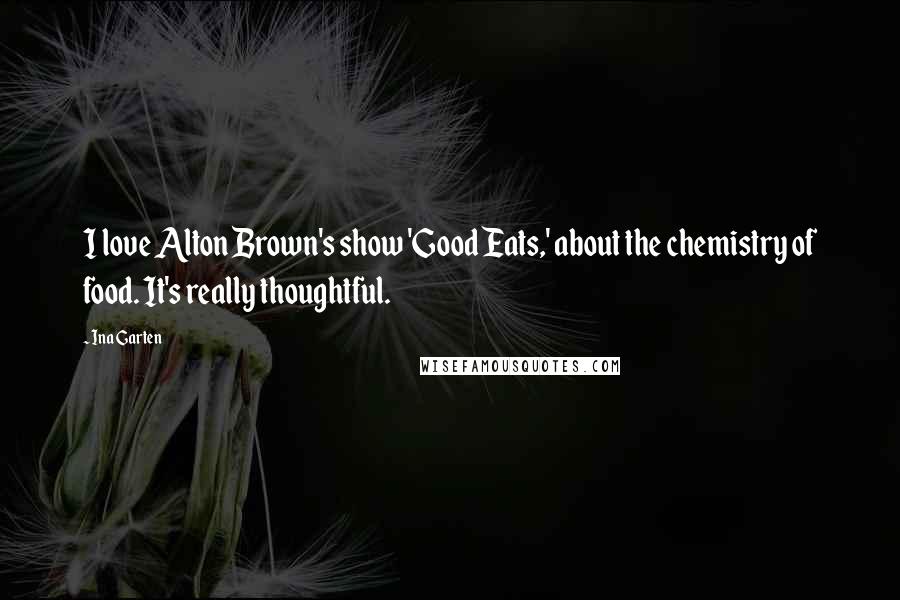 Ina Garten Quotes: I love Alton Brown's show 'Good Eats,' about the chemistry of food. It's really thoughtful.