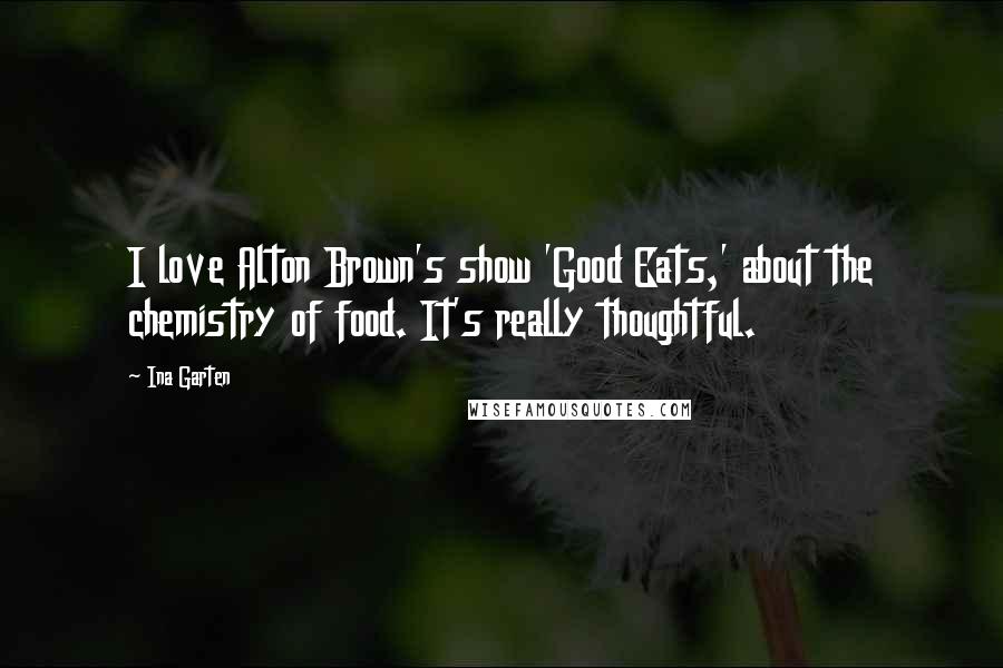 Ina Garten Quotes: I love Alton Brown's show 'Good Eats,' about the chemistry of food. It's really thoughtful.
