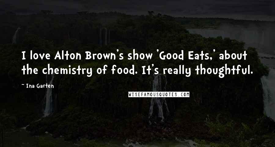 Ina Garten Quotes: I love Alton Brown's show 'Good Eats,' about the chemistry of food. It's really thoughtful.