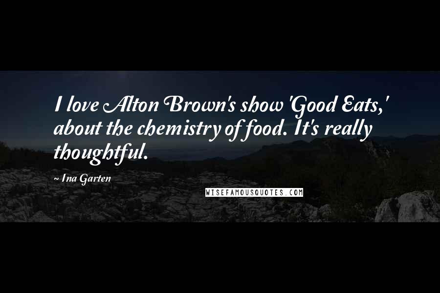 Ina Garten Quotes: I love Alton Brown's show 'Good Eats,' about the chemistry of food. It's really thoughtful.