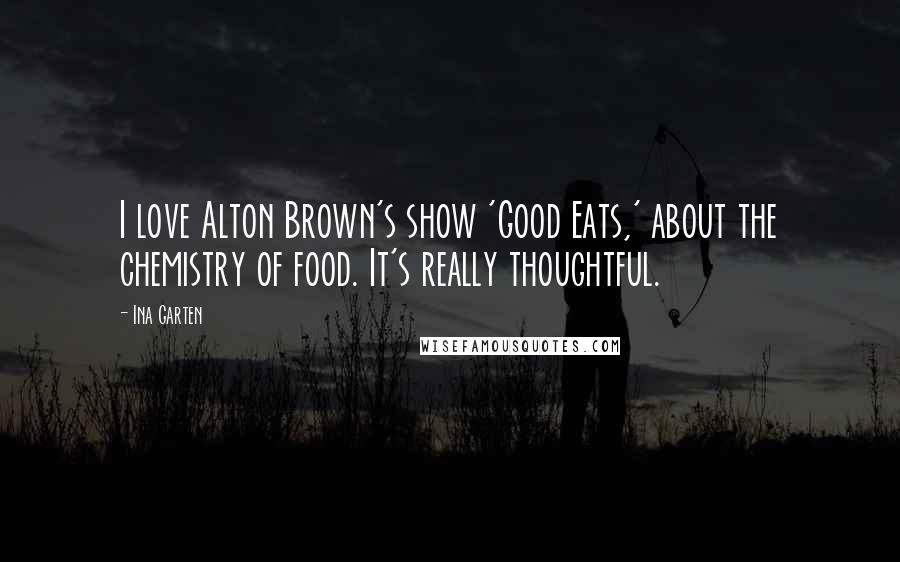Ina Garten Quotes: I love Alton Brown's show 'Good Eats,' about the chemistry of food. It's really thoughtful.