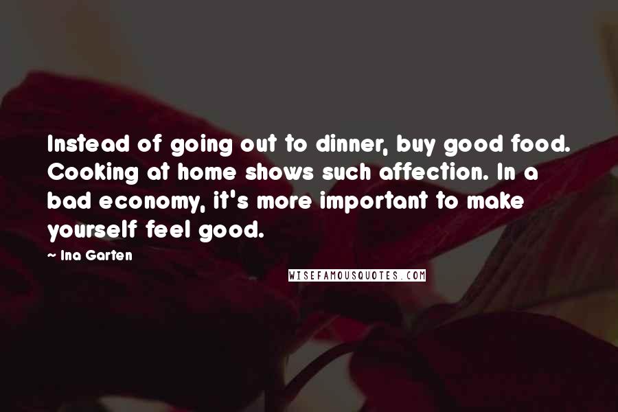 Ina Garten Quotes: Instead of going out to dinner, buy good food. Cooking at home shows such affection. In a bad economy, it's more important to make yourself feel good.