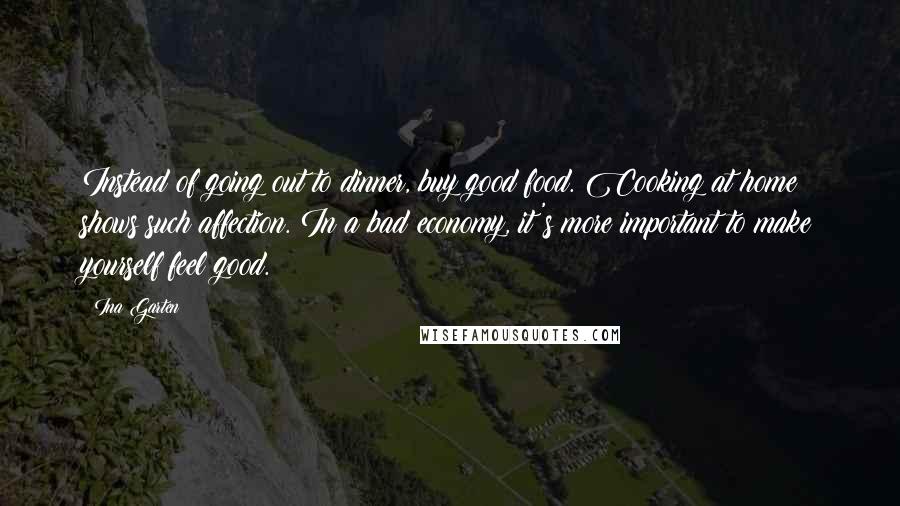 Ina Garten Quotes: Instead of going out to dinner, buy good food. Cooking at home shows such affection. In a bad economy, it's more important to make yourself feel good.