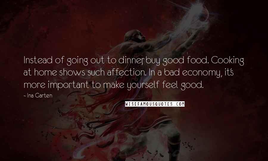 Ina Garten Quotes: Instead of going out to dinner, buy good food. Cooking at home shows such affection. In a bad economy, it's more important to make yourself feel good.