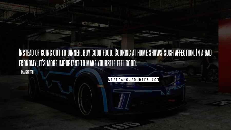 Ina Garten Quotes: Instead of going out to dinner, buy good food. Cooking at home shows such affection. In a bad economy, it's more important to make yourself feel good.