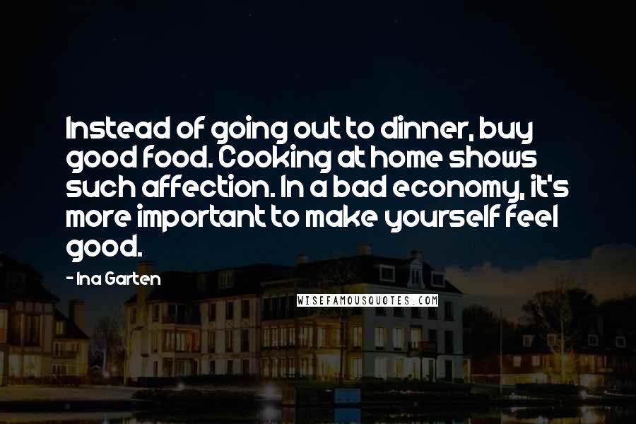 Ina Garten Quotes: Instead of going out to dinner, buy good food. Cooking at home shows such affection. In a bad economy, it's more important to make yourself feel good.