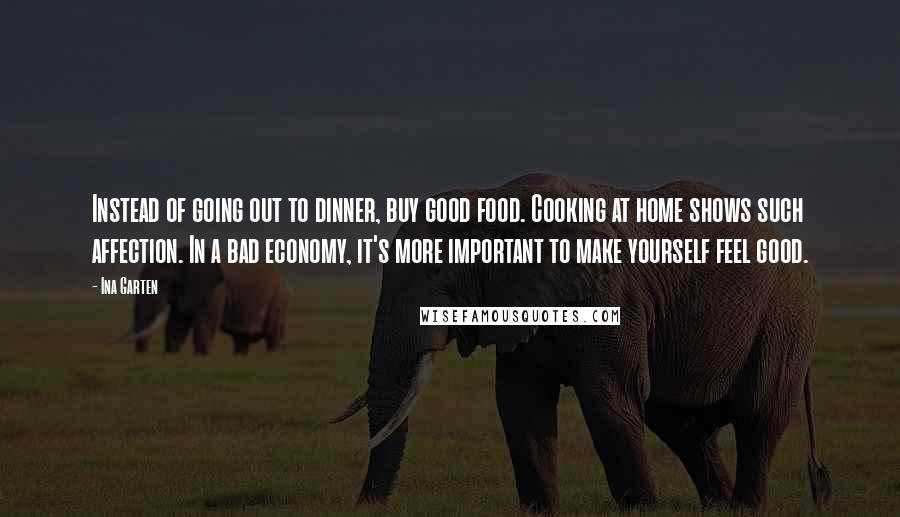 Ina Garten Quotes: Instead of going out to dinner, buy good food. Cooking at home shows such affection. In a bad economy, it's more important to make yourself feel good.