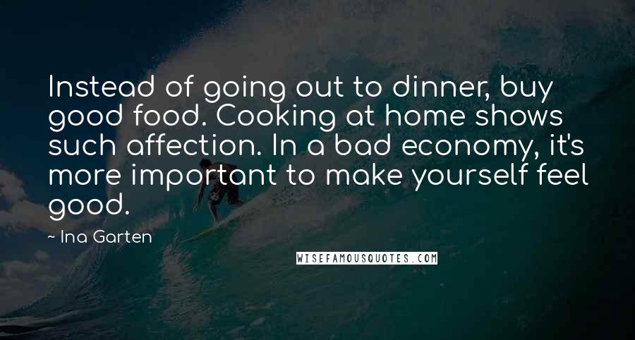 Ina Garten Quotes: Instead of going out to dinner, buy good food. Cooking at home shows such affection. In a bad economy, it's more important to make yourself feel good.