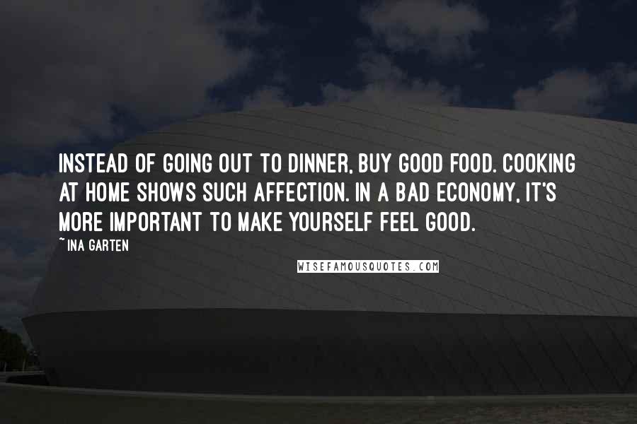 Ina Garten Quotes: Instead of going out to dinner, buy good food. Cooking at home shows such affection. In a bad economy, it's more important to make yourself feel good.