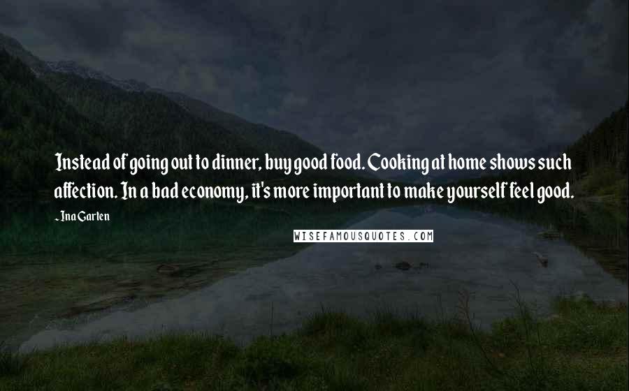 Ina Garten Quotes: Instead of going out to dinner, buy good food. Cooking at home shows such affection. In a bad economy, it's more important to make yourself feel good.