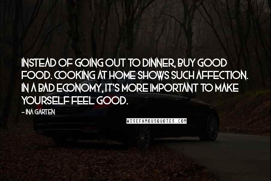 Ina Garten Quotes: Instead of going out to dinner, buy good food. Cooking at home shows such affection. In a bad economy, it's more important to make yourself feel good.