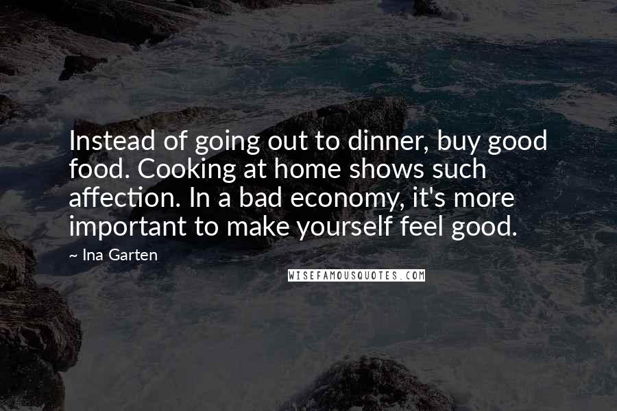 Ina Garten Quotes: Instead of going out to dinner, buy good food. Cooking at home shows such affection. In a bad economy, it's more important to make yourself feel good.