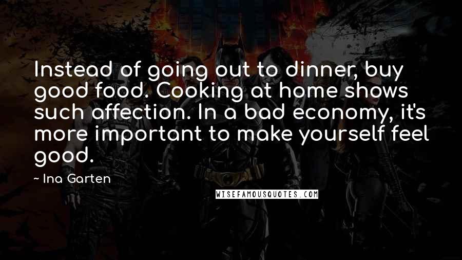 Ina Garten Quotes: Instead of going out to dinner, buy good food. Cooking at home shows such affection. In a bad economy, it's more important to make yourself feel good.