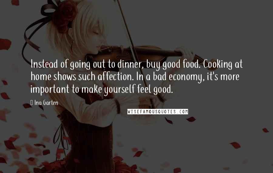 Ina Garten Quotes: Instead of going out to dinner, buy good food. Cooking at home shows such affection. In a bad economy, it's more important to make yourself feel good.