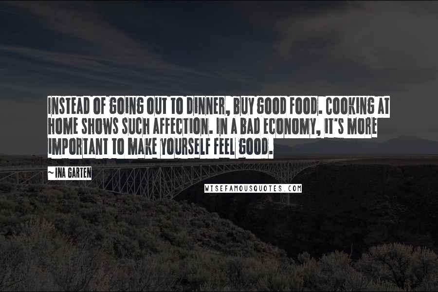 Ina Garten Quotes: Instead of going out to dinner, buy good food. Cooking at home shows such affection. In a bad economy, it's more important to make yourself feel good.