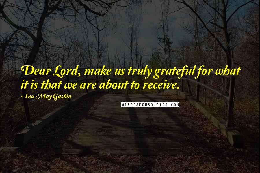 Ina May Gaskin Quotes: Dear Lord, make us truly grateful for what it is that we are about to receive.