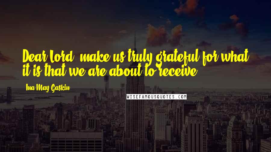 Ina May Gaskin Quotes: Dear Lord, make us truly grateful for what it is that we are about to receive.