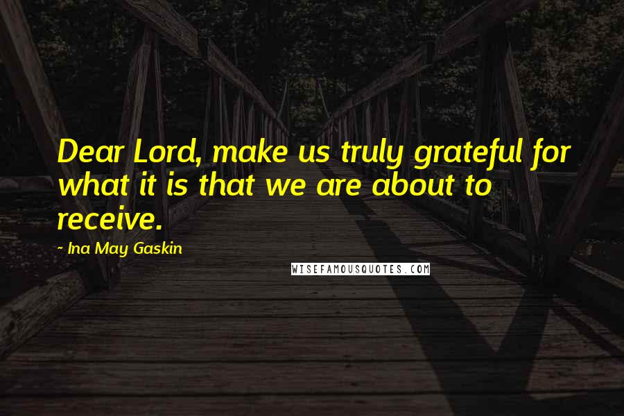 Ina May Gaskin Quotes: Dear Lord, make us truly grateful for what it is that we are about to receive.