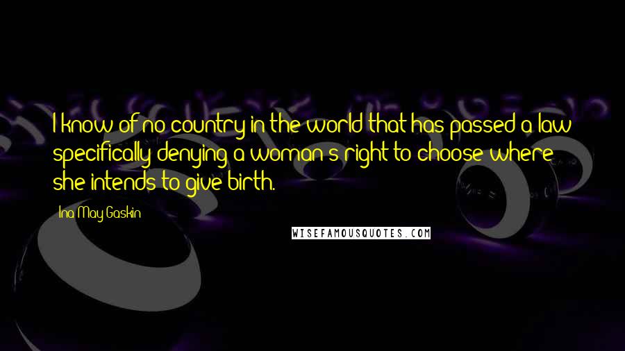 Ina May Gaskin Quotes: I know of no country in the world that has passed a law specifically denying a woman's right to choose where she intends to give birth.