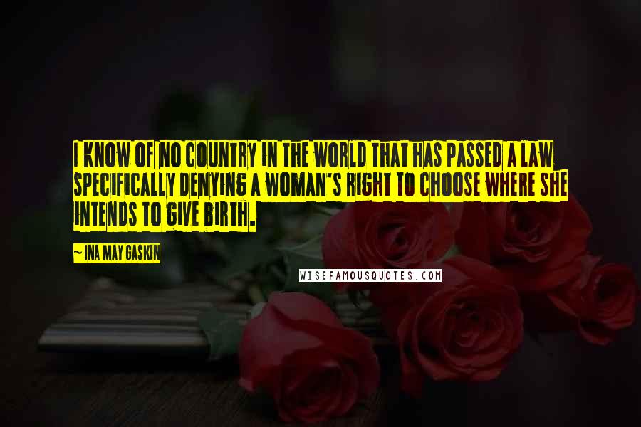 Ina May Gaskin Quotes: I know of no country in the world that has passed a law specifically denying a woman's right to choose where she intends to give birth.