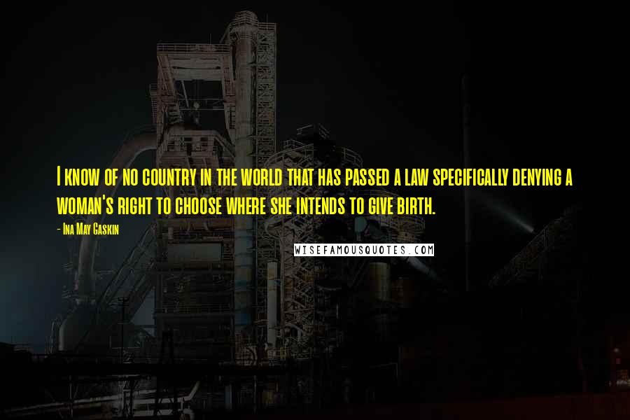 Ina May Gaskin Quotes: I know of no country in the world that has passed a law specifically denying a woman's right to choose where she intends to give birth.
