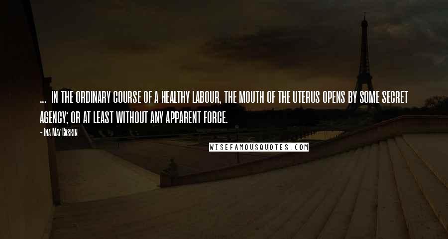 Ina May Gaskin Quotes: ...  in the ordinary course of a healthy labour, the mouth of the uterus opens by some secret agency; or at least without any apparent force.