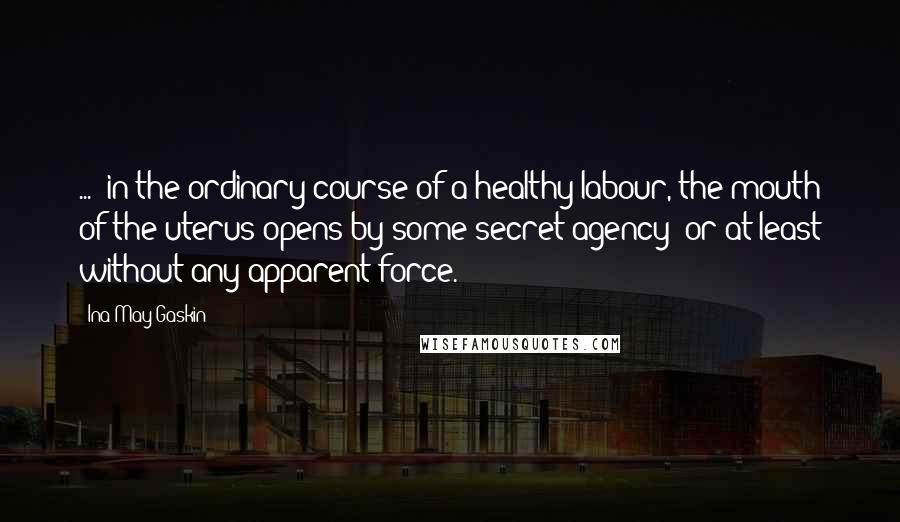 Ina May Gaskin Quotes: ... in the ordinary course of a healthy labour, the mouth of the uterus opens by some secret agency; or at least without any apparent force.